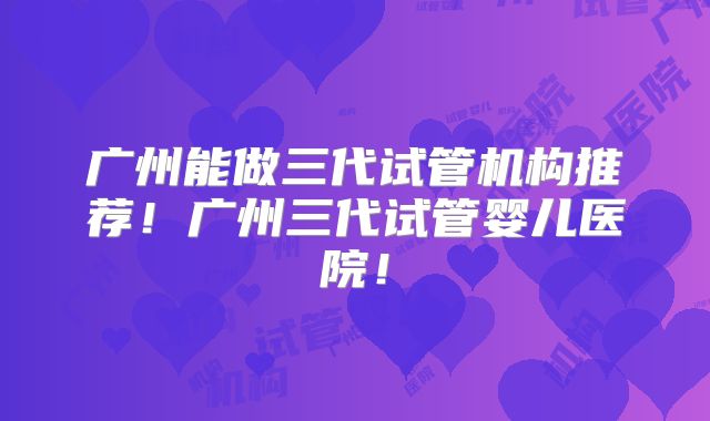 广州能做三代试管机构推荐！广州三代试管婴儿医院！