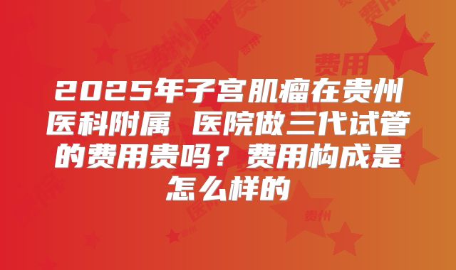 2025年子宫肌瘤在贵州医科附属 医院做三代试管的费用贵吗?费用构成是怎么样的