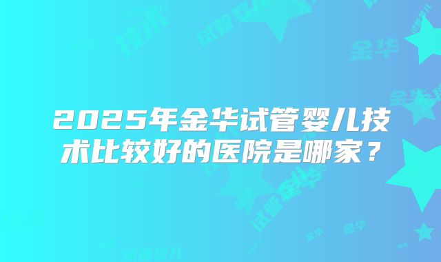2025年金华试管婴儿技术比较好的医院是哪家?