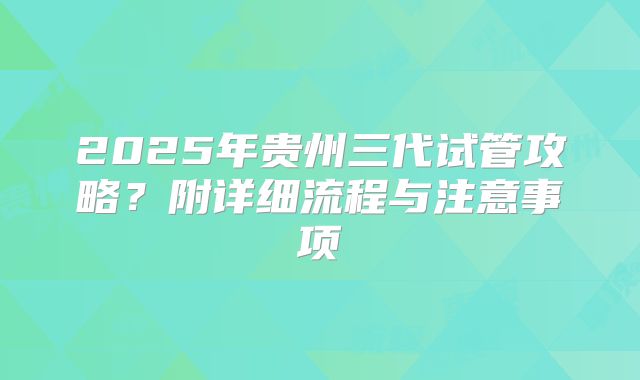 2025年贵州三代试管攻略?附详细流程与注意事项