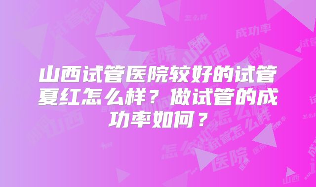 山西试管医院较好的试管夏红怎么样?做试管的成功率如何?