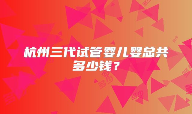 杭州三代试管婴儿婴总共多少钱?