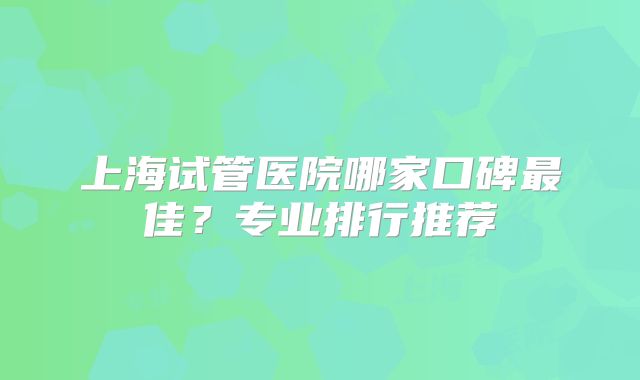 上海试管医院哪家口碑最佳?专业排行推荐