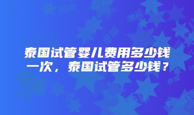 泰国试管婴儿费用多少钱一次，泰国试管多少钱？