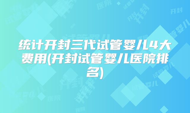 统计开封三代试管婴儿4大费用(开封试管婴儿医院排名)