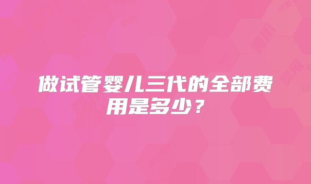 做试管婴儿三代的全部费用是多少?