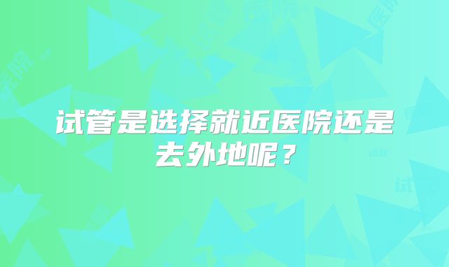 试管是选择就近医院还是去外地呢？