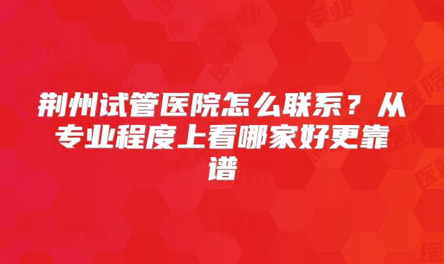 荆州试管医院怎么联系？从专业程度上看哪家好更靠谱