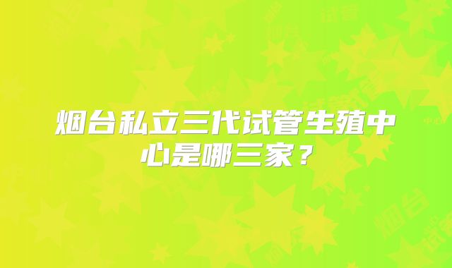 烟台私立三代试管生殖中心是哪三家？