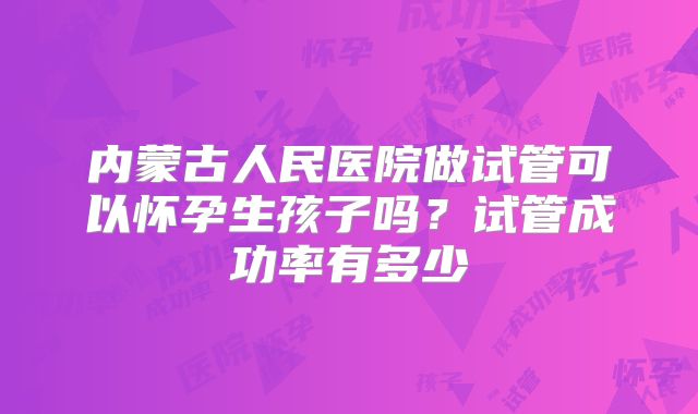 内蒙古人民医院做试管可以怀孕生孩子吗？试管成功率有多少