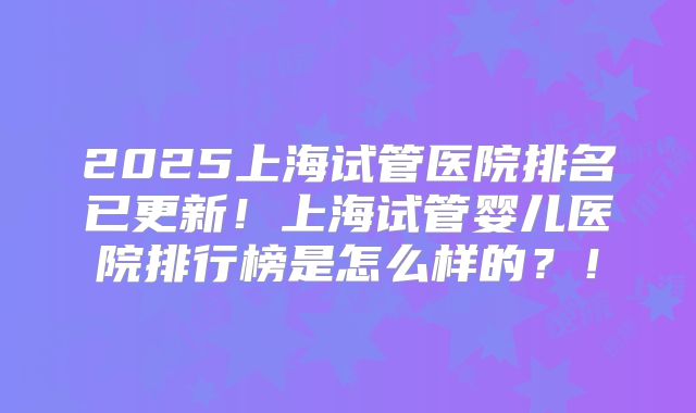 2025上海试管医院排名已更新！上海试管婴儿医院排行榜是怎么样的？！