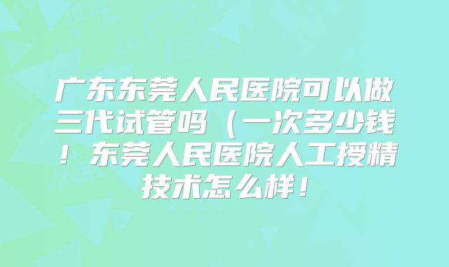 广东东莞人民医院可以做三代试管吗(一次多少钱!东莞人民医院人工授精技术怎么样!