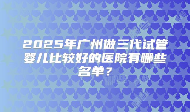 2025年广州做三代试管婴儿比较好的医院有哪些名单?