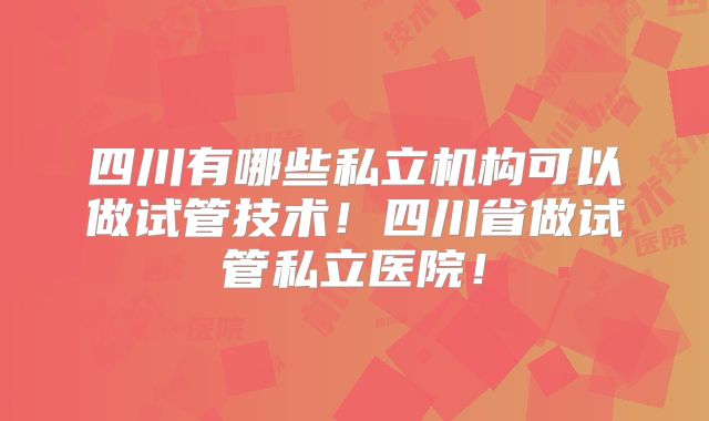 四川有哪些私立机构可以做试管技术！四川省做试管私立医院！