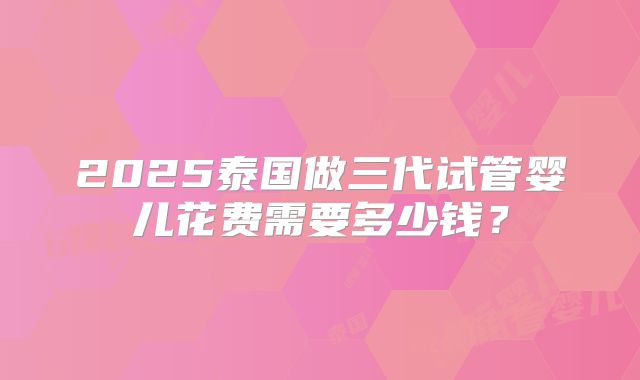 2025泰国做三代试管婴儿花费需要多少钱?