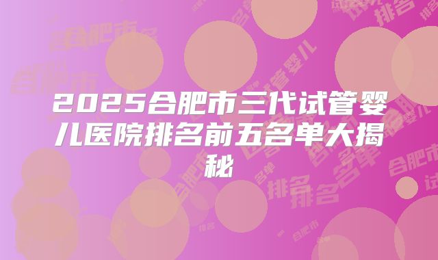 2025合肥市三代试管婴儿医院排名前五名单大揭秘