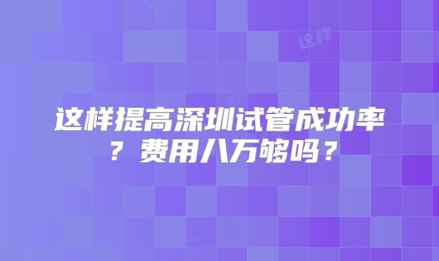 这样提高深圳试管成功率？费用八万够吗？