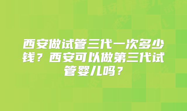西安做试管三代一次多少钱？西安可以做第三代试管婴儿吗？