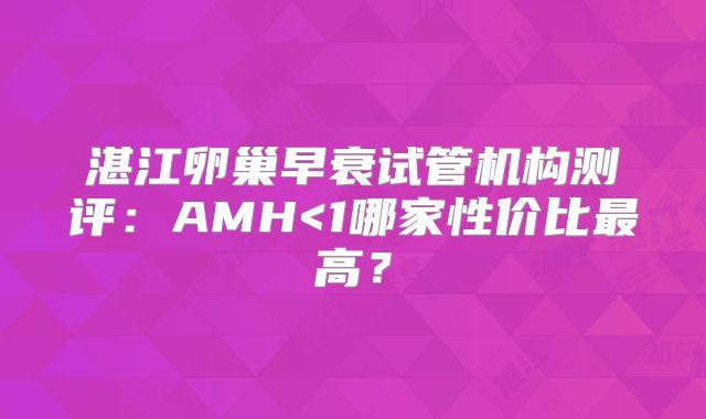 湛江卵巢早衰试管机构测评:AMH<1哪家性价比最高?