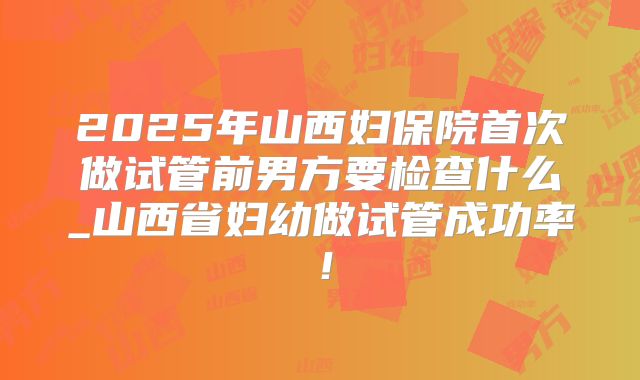 2025年山西妇保院首次做试管前男方要检查什么_山西省妇幼做试管成功率!