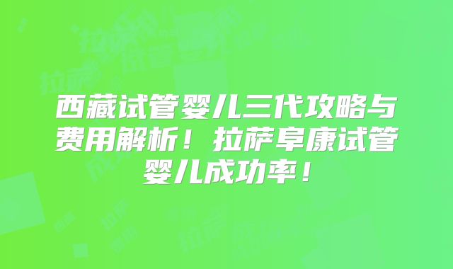西藏试管婴儿三代攻略与费用解析!拉萨阜康试管婴儿成功率!