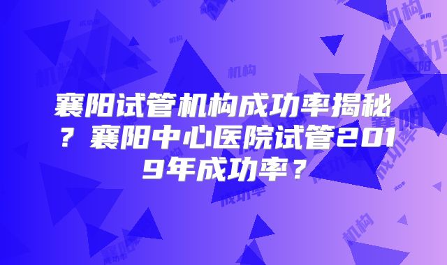 襄阳试管机构成功率揭秘？襄阳中心医院试管2019年成功率？
