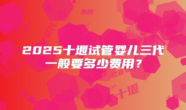 2025十堰试管婴儿三代一般要多少费用？