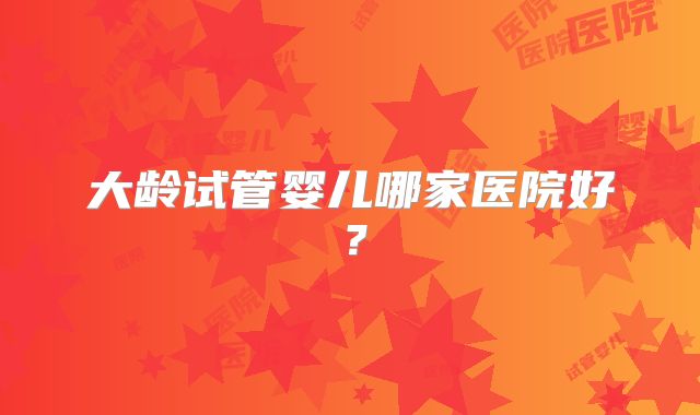 大龄试管婴儿哪家医院好?