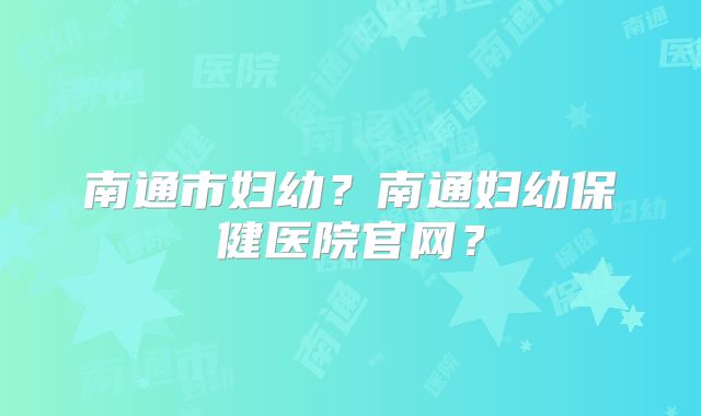 南通市妇幼?南通妇幼保健医院官网?