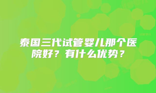 泰国三代试管婴儿那个医院好？有什么优势？