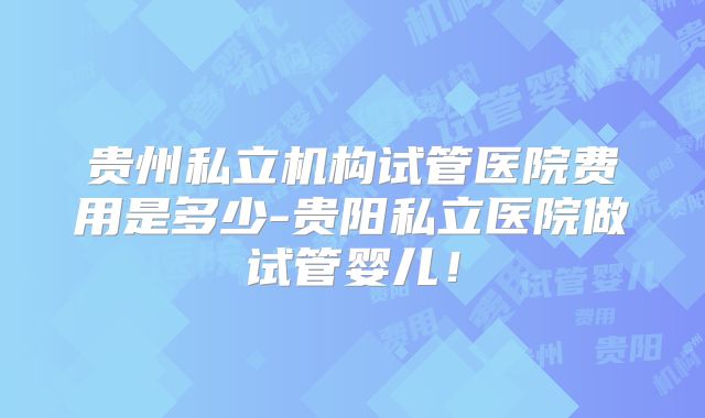 贵州私立机构试管医院费用是多少-贵阳私立医院做试管婴儿！