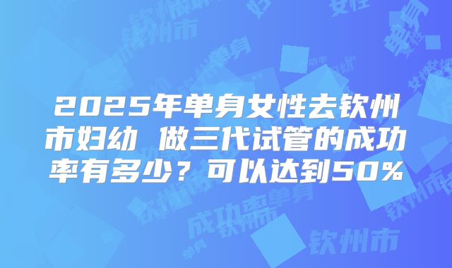 2025年单身女性去钦州市妇幼 做三代试管的成功率有多少？可以达到50%