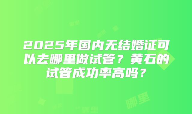 2025年国内无结婚证可以去哪里做试管？黄石的试管成功率高吗？