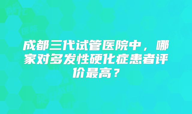 成都三代试管医院中,哪家对多发性硬化症患者评价最高?