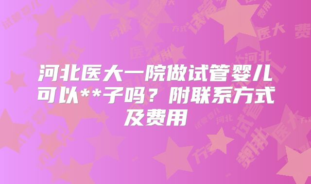 河北医大一院做试管婴儿可以**子吗?附联系方式及费用