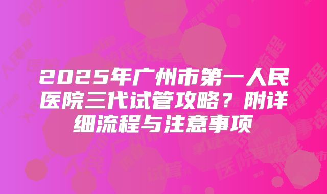2025年广州市第一人民医院三代试管攻略?附详细流程与注意事项