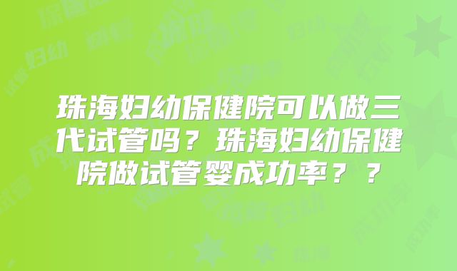 珠海妇幼保健院可以做三代试管吗？珠海妇幼保健院做试管婴成功率？？