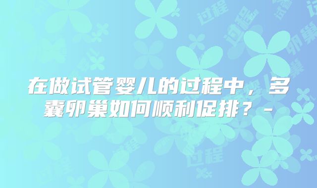 在做试管婴儿的过程中,多囊卵巢如何顺利促排?-