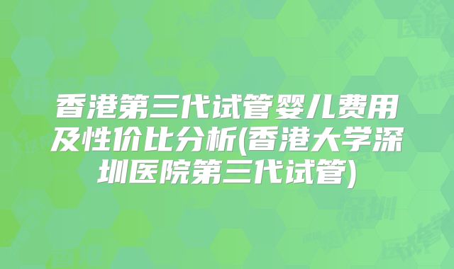 香港第三代试管婴儿费用及性价比分析(香港大学深圳医院第三代试管)