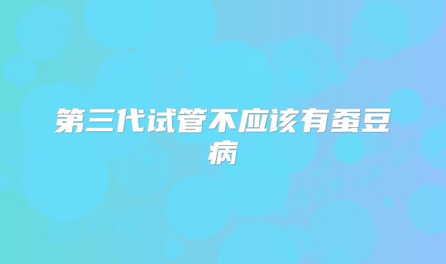 第三代试管不应该有蚕豆病
