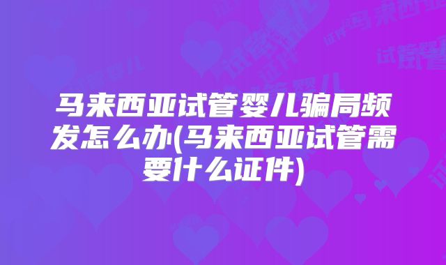 马来西亚试管婴儿骗局频发怎么办(马来西亚试管需要什么证件)
