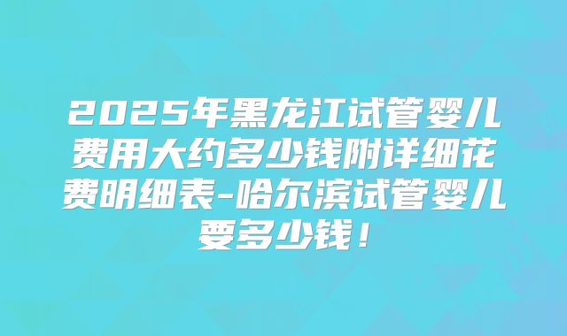 2025年黑龙江试管婴儿费用大约多少钱附详细花费明细表-哈尔滨试管婴儿要多少钱！