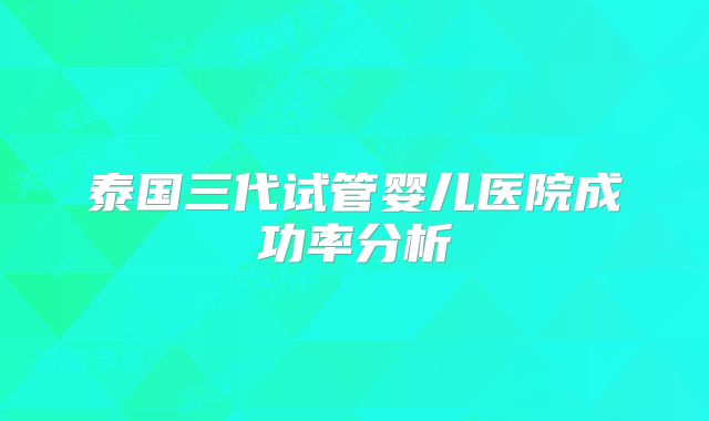 泰国三代试管婴儿医院成功率分析