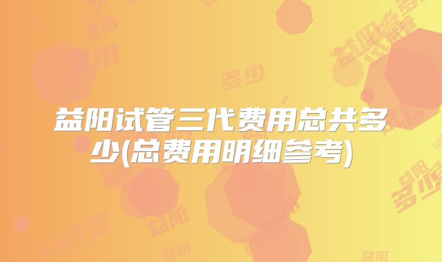 益阳试管三代费用总共多少(总费用明细参考)
