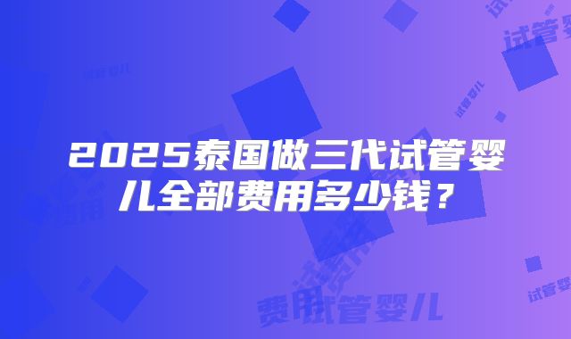 2025泰国做三代试管婴儿全部费用多少钱?
