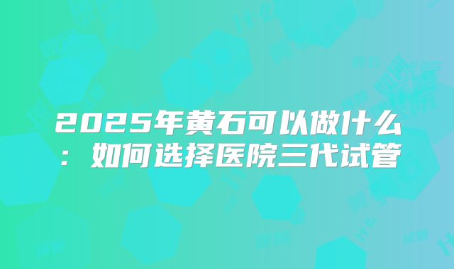 2025年黄石可以做什么：如何选择医院三代试管
