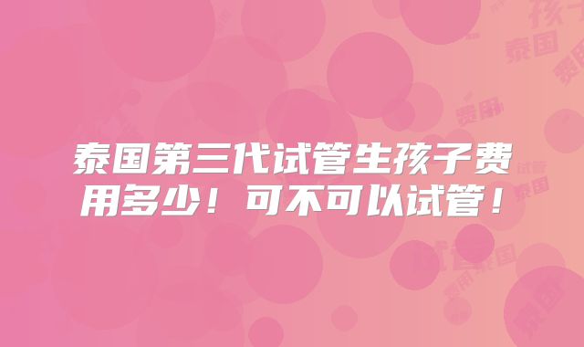 泰国第三代试管生孩子费用多少！可不可以试管！