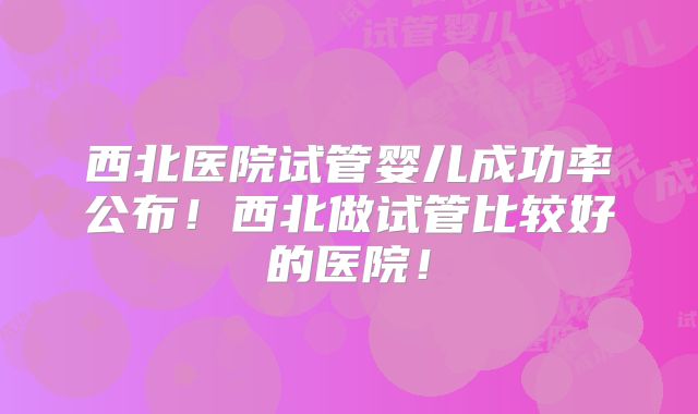 西北医院试管婴儿成功率公布!西北做试管比较好的医院!