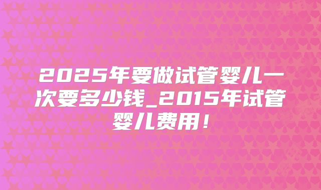 2025年要做试管婴儿一次要多少钱_2015年试管婴儿费用!