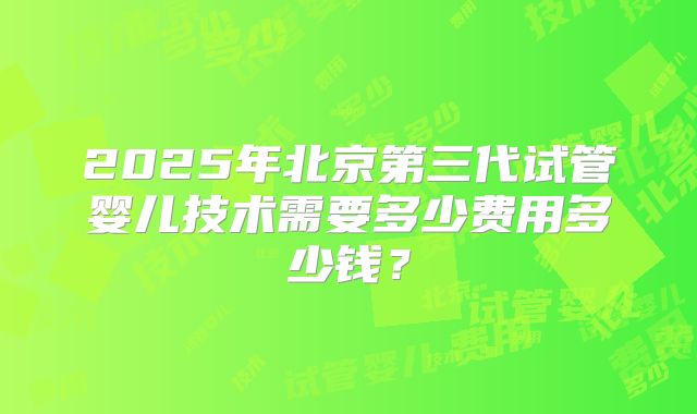 2025年北京第三代试管婴儿技术需要多少费用多少钱？